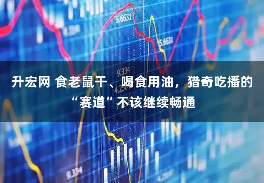 升宏网 食老鼠干、喝食用油，猎奇吃播的“赛道”不该继续畅通