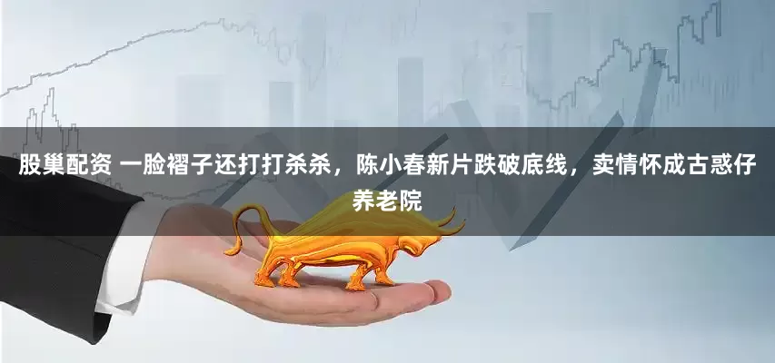 股巢配资 一脸褶子还打打杀杀,陈小春新片跌破底线,卖情怀成古惑仔养老院