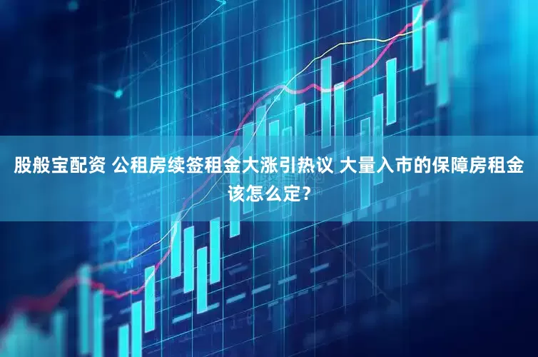 股般宝配资 公租房续签租金大涨引热议 大量入市的保障房租金该怎么定？