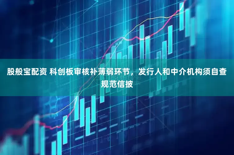 股般宝配资 科创板审核补薄弱环节，发行人和中介机构须自查规范信披