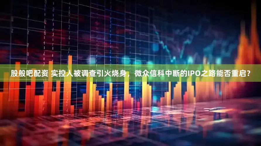 股般吧配资 实控人被调查引火烧身，微众信科中断的IPO之路能否重启？