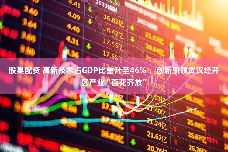 股巢配资 高新技术占GDP比重升至46% ,创新引领武汉经开区产业“百花齐放”