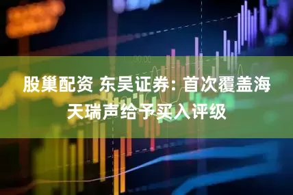 股巢配资 东吴证券: 首次覆盖海天瑞声给予买入评级