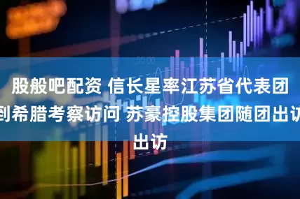 股般吧配资 信长星率江苏省代表团到希腊考察访问 苏豪控股集团随团出访