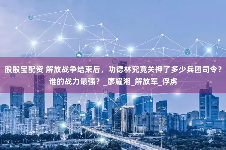 股般宝配资 解放战争结束后,功德林究竟关押了多少兵团司令?谁的战力最强?_廖耀湘_解放军_俘虏