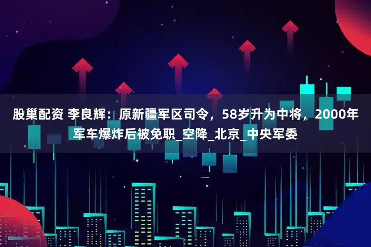 股巢配资 李良辉：原新疆军区司令，58岁升为中将，2000年军车爆炸后被免职_空降_北京_中央军委