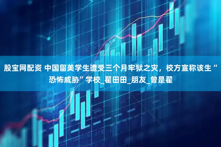 股宝网配资 中国留美学生遭受三个月牢狱之灾，校方宣称该生“恐怖威胁”学校_翟田田_朋友_曾是翟