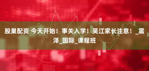 股巢配资 今天开始！事关入学！吴江家长注意！_震泽_国际_课程班