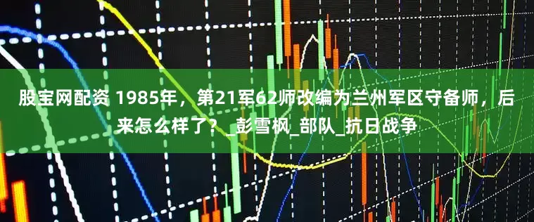 股宝网配资 1985年,第21军62师改编为兰州军区守备师,后来怎么样了?_彭雪枫_部队_抗日战争