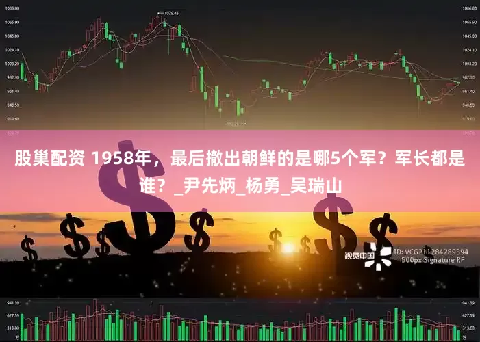 股巢配资 1958年，最后撤出朝鲜的是哪5个军？军长都是谁？_尹先炳_杨勇_吴瑞山