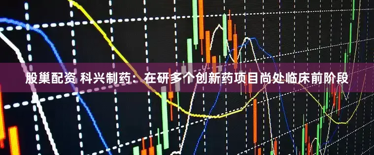 股巢配资 科兴制药：在研多个创新药项目尚处临床前阶段