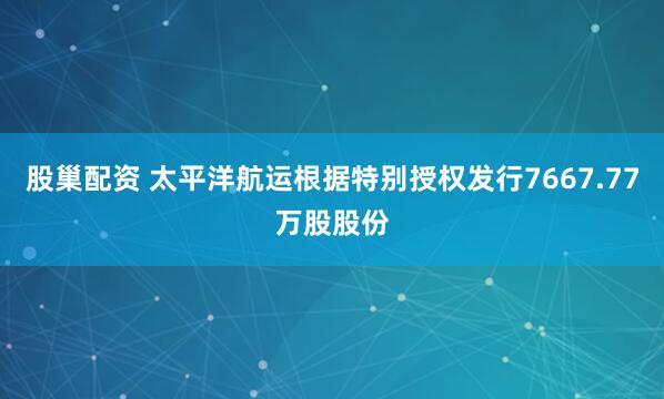 股巢配资 太平洋航运根据特别授权发行7667.77万股股份
