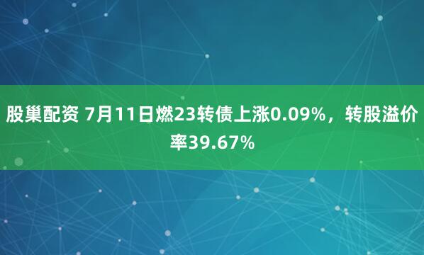 股巢配资 7月11日燃23转债上涨0.09%，转股溢价率39.67%
