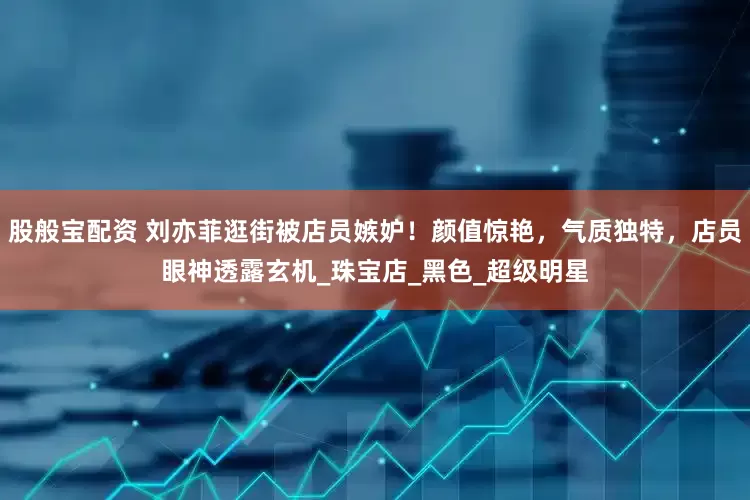 股般宝配资 刘亦菲逛街被店员嫉妒!颜值惊艳,气质独特,店员眼神透露玄机_珠宝店_黑色_超级明星