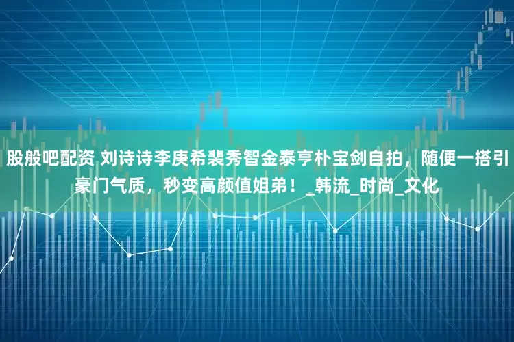 股般吧配资 刘诗诗李庚希裴秀智金泰亨朴宝剑自拍,随便一搭引豪门气质,秒变高颜值姐弟!_韩流_时尚_文化