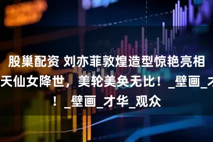 股巢配资 刘亦菲敦煌造型惊艳亮相,宛如飞天仙女降世,美轮美奂无比!_壁画_才华_观众