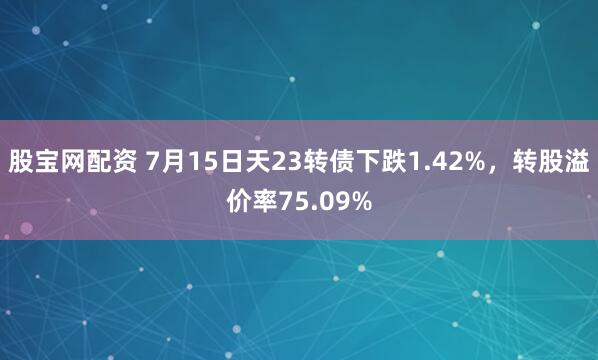 股宝网配资 7月15日天23转债下跌1.42%，转股溢价率75.09%