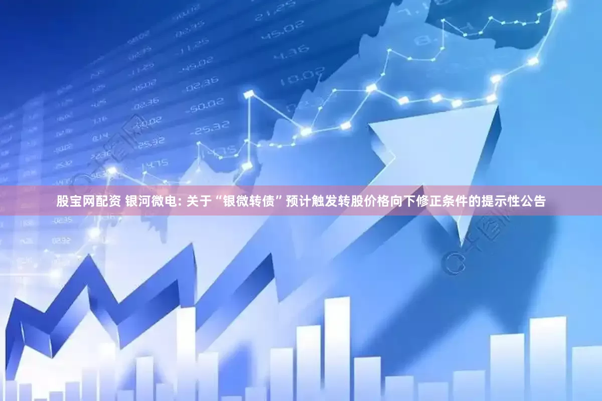 股宝网配资 银河微电: 关于“银微转债”预计触发转股价格向下修正条件的提示性公告