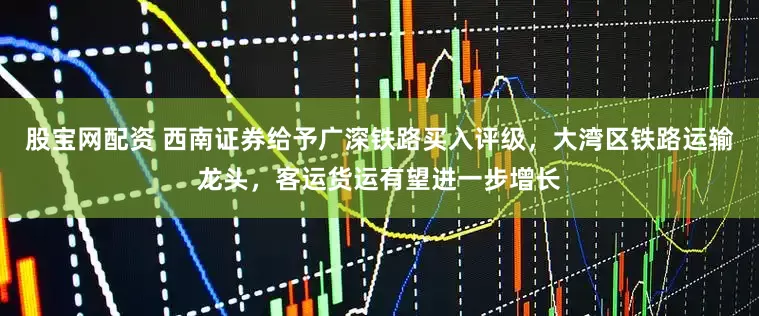 股宝网配资 西南证券给予广深铁路买入评级，大湾区铁路运输龙头，客运货运有望进一步增长