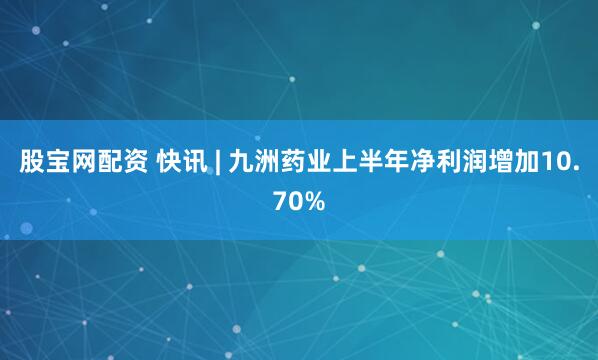 股宝网配资 快讯 | 九洲药业上半年净利润增加10.70%