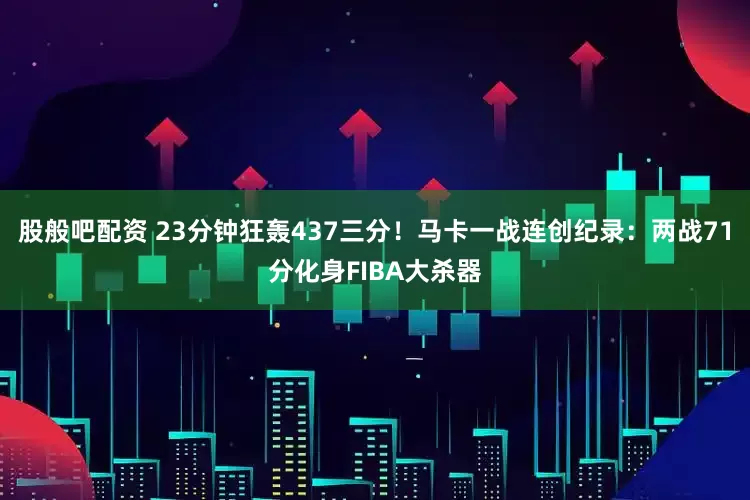 股般吧配资 23分钟狂轰437三分！马卡一战连创纪录：两战71分化身FIBA大杀器
