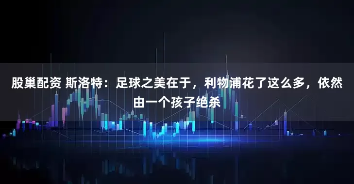 股巢配资 斯洛特：足球之美在于，利物浦花了这么多，依然由一个孩子绝杀